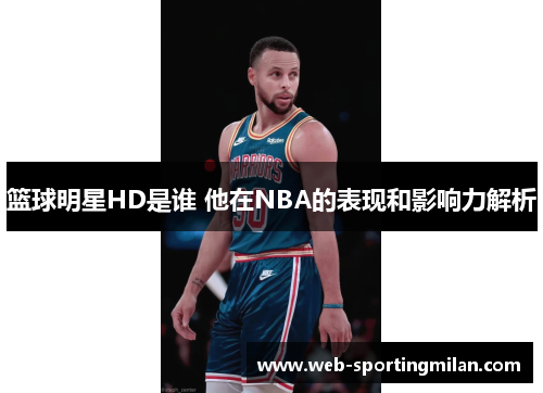 篮球明星HD是谁 他在NBA的表现和影响力解析